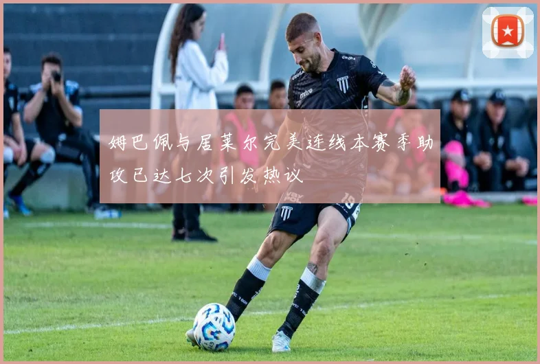 姆巴佩与居莱尔完美连线本赛季助攻已达七次引发热议