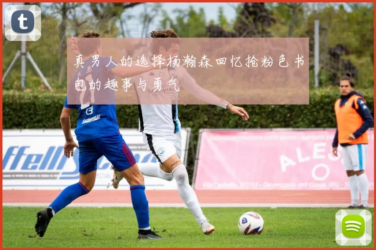 真男人的选择杨瀚森回忆抢粉色书包的趣事与勇气