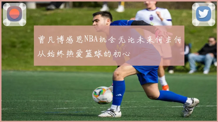 曾凡博感恩NBA机会无论未来何去何从始终热爱篮球的初心