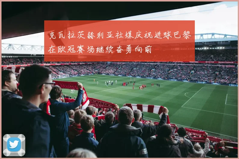 克瓦拉茨赫利亚社媒庆祝进球巴黎在欧冠赛场继续奋勇向前