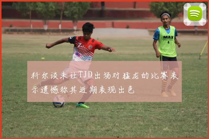 科尔谈未让TJD出场对猛龙的比赛表示遗憾称其近期表现出色
