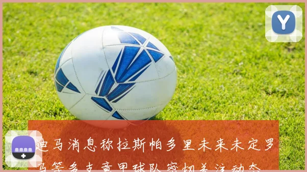 迪马消息称拉斯帕多里未来未定罗马等多支意甲球队密切关注动态