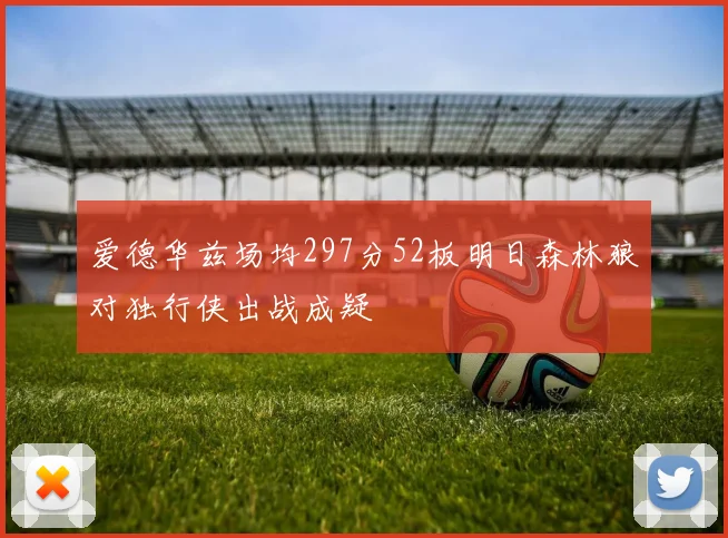 爱德华兹场均297分52板明日森林狼对独行侠出战成疑