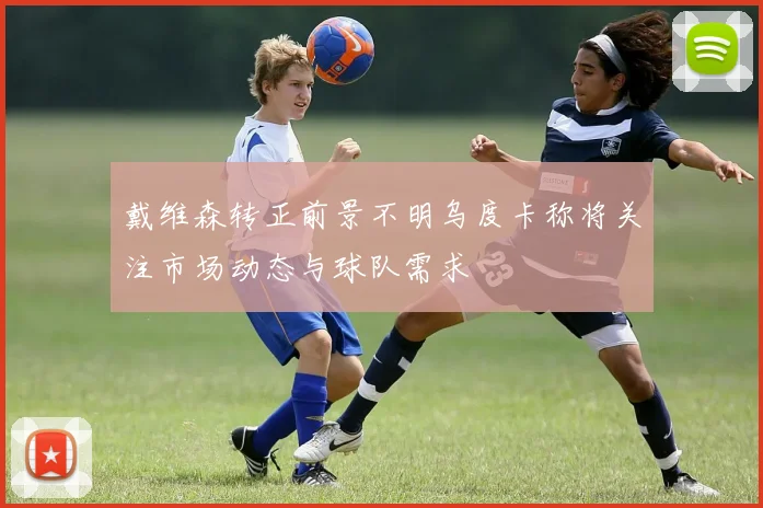 戴维森转正前景不明乌度卡称将关注市场动态与球队需求