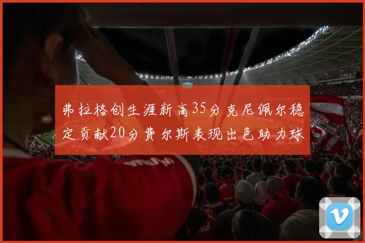 弗拉格创生涯新高35分克尼佩尔稳定贡献20分费尔斯表现出色助力球队