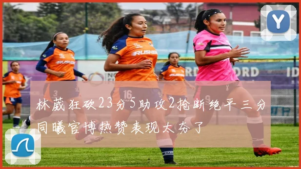 林葳狂砍23分5助攻2抢断绝平三分同曦官博热赞表现太夯了