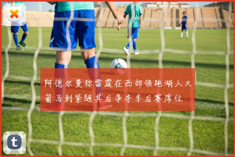 阿德尔曼称雷霆在西部领跑湖人火箭马刺紧随其后争夺季后赛席位