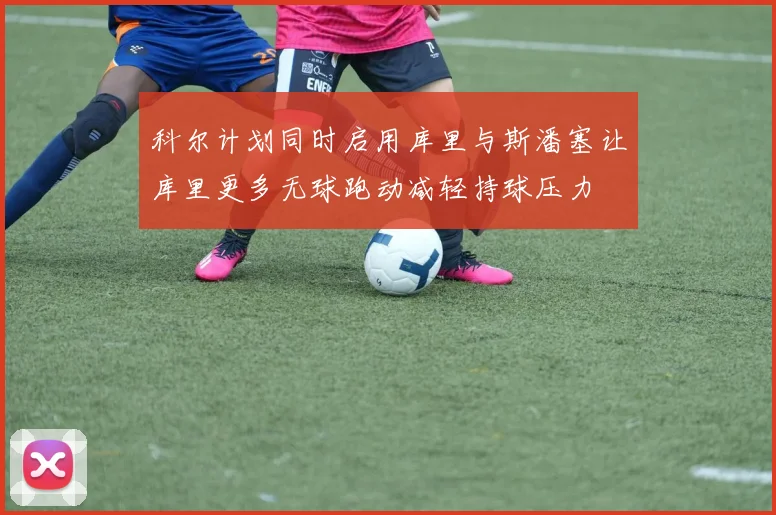 科尔计划同时启用库里与斯潘塞让库里更多无球跑动减轻持球压力