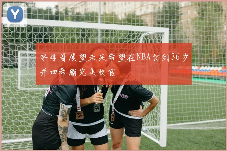 字母哥展望未来希望在NBA打到36岁并回希腊完美收官