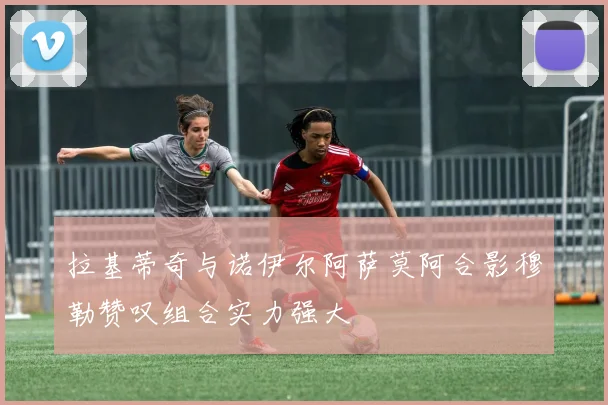 拉基蒂奇与诺伊尔阿萨莫阿合影穆勒赞叹组合实力强大