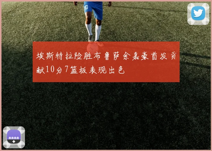 埃斯特拉险胜布鲁萨余嘉豪首发贡献10分7篮板表现出色