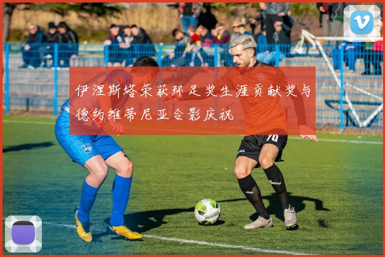 伊涅斯塔荣获环足奖生涯贡献奖与德约维蒂尼亚合影庆祝