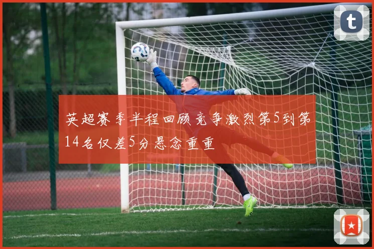 英超赛季半程回顾竞争激烈第5到第14名仅差5分悬念重重