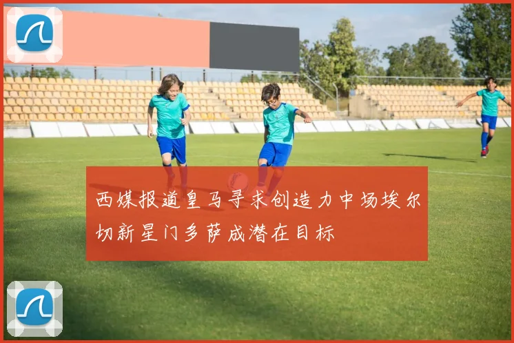 西媒报道皇马寻求创造力中场埃尔切新星门多萨成潜在目标
