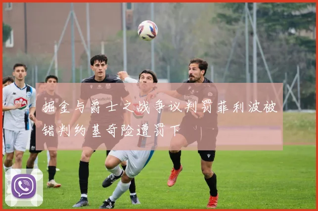 掘金与爵士之战争议判罚菲利波被错判约基奇险遭罚下