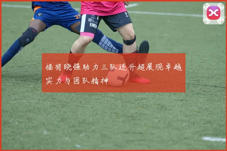 福将晓强助力三队连升超展现卓越实力与团队精神