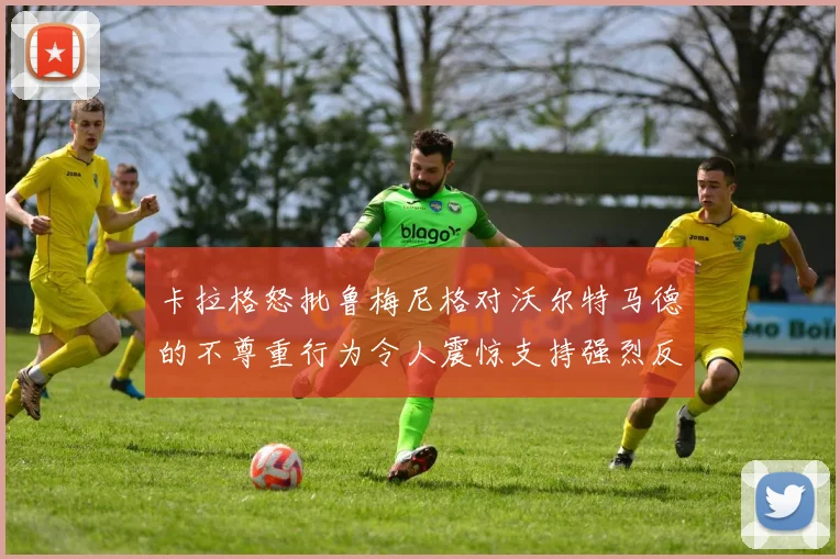 卡拉格怒批鲁梅尼格对沃尔特马德的不尊重行为令人震惊支持强烈反击
