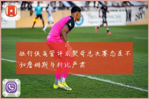 独行侠高管评东契奇总决赛态度不如詹姆斯与科比严肃