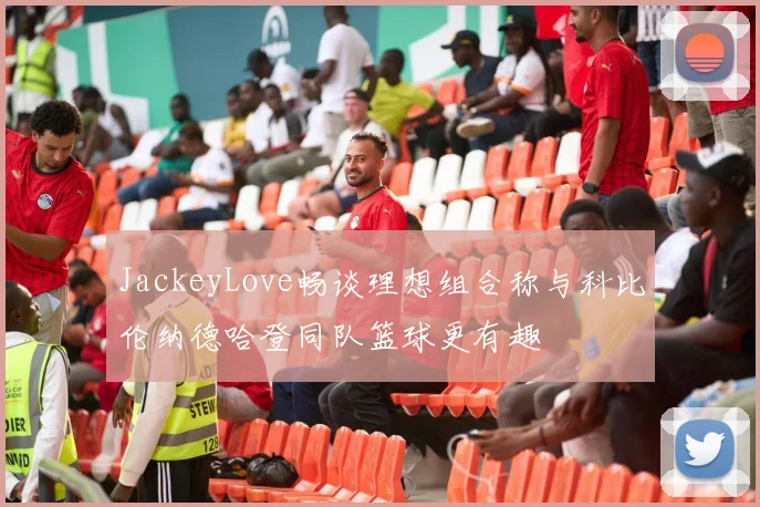 JackeyLove畅谈理想组合称与科比伦纳德哈登同队篮球更有趣