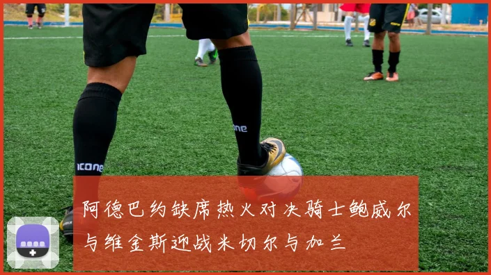 阿德巴约缺席热火对决骑士鲍威尔与维金斯迎战米切尔与加兰