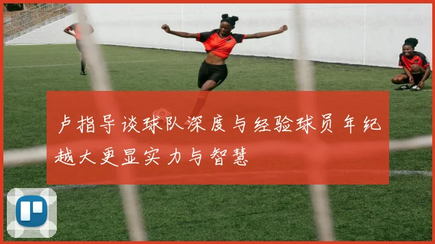 卢指导谈球队深度与经验球员年纪越大更显实力与智慧
